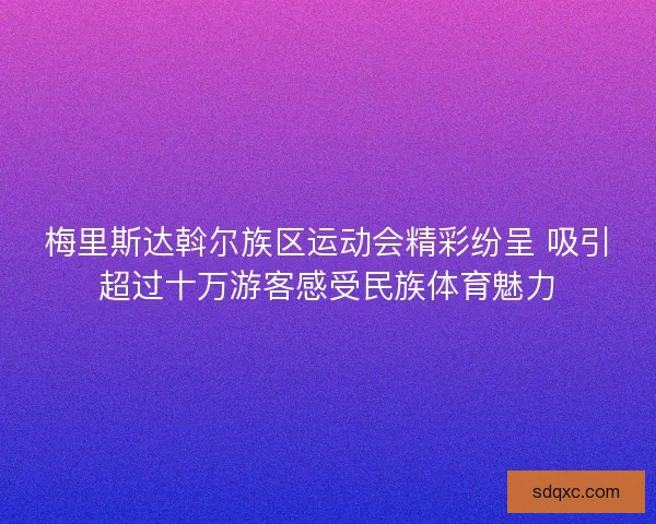梅里斯达斡尔族区运动会精彩纷呈 吸引超过十万游客感受民族体育魅力 梅里斯达斡尔族区运动会精彩纷呈 吸引超过十万游客感受民族体育魅力