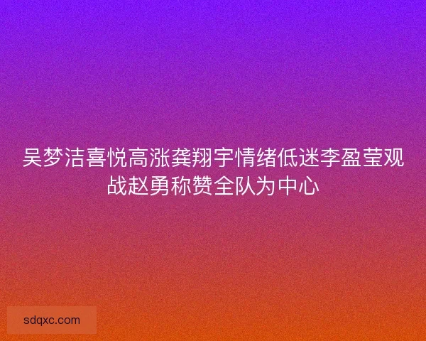吴梦洁喜悦高涨龚翔宇情绪低迷李盈莹观战赵勇称赞全队为中心 吴梦洁喜悦高涨龚翔宇情绪低迷李盈莹观战赵勇称赞全队为中心