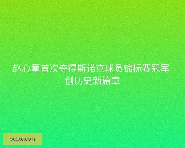 赵心童首次夺得斯诺克球员锦标赛冠军 创历史新篇章