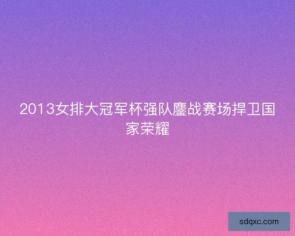 2013女排大冠军杯强队鏖战赛场捍卫国家荣耀 2013女排大冠军杯强队鏖战赛场捍卫国家荣耀