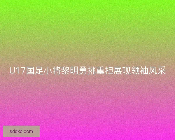 U17国足小将黎明勇挑重担展现领袖风采 U17国足小将黎明勇挑重担展现领袖风采