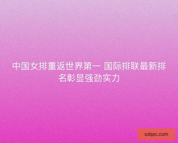 中国女排重返世界第一 国际排联最新排名彰显强劲实力 中国女排重返世界第一 国际排联最新排名彰显强劲实力
