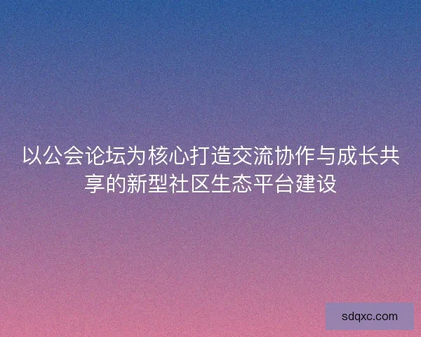 以公会论坛为核心打造交流协作与成长共享的新型社区生态平台建设 以公会论坛为核心打造交流协作与成长共享的新型社区生态平台建设