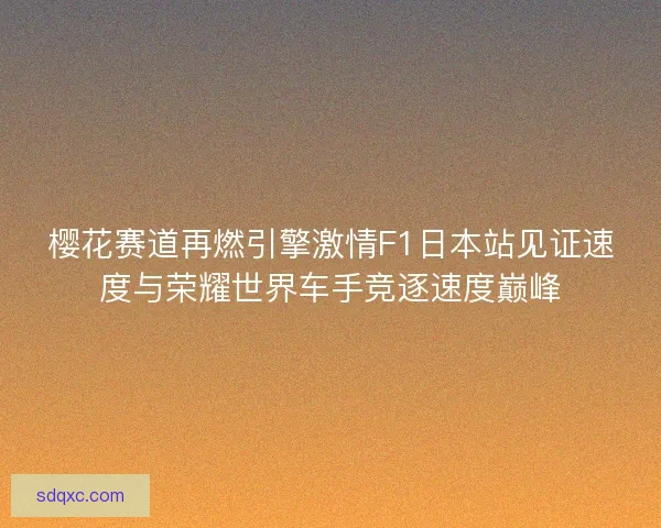 樱花赛道再燃引擎激情F1日本站见证速度与荣耀世界车手竞逐速度巅峰