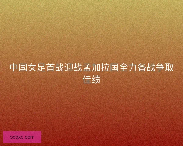 中国女足首战迎战孟加拉国全力备战争取佳绩 中国女足首战迎战孟加拉国全力备战争取佳绩