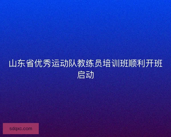 山东省优秀运动队教练员培训班顺利开班启动 山东省优秀运动队教练员培训班顺利开班启动