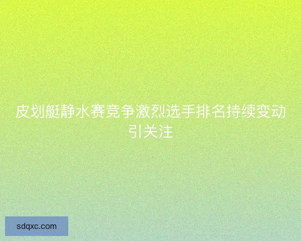 皮划艇静水赛竞争激烈选手排名持续变动引关注
