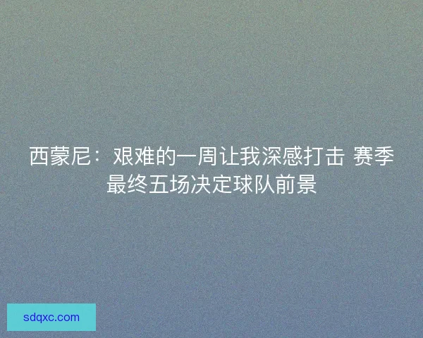 西蒙尼：艰难的一周让我深感打击 赛季最终五场决定球队前景