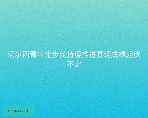 切尔西青年化步伐持续推进赛场成绩起伏不定 切尔西青年化步伐持续推进赛场成绩起伏不定