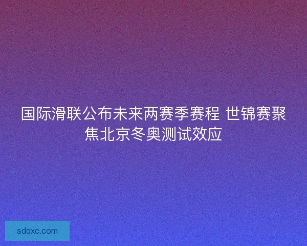 国际滑联公布未来两赛季赛程 世锦赛聚焦北京冬奥测试效应 国际滑联公布未来两赛季赛程 世锦赛聚焦北京冬奥测试效应