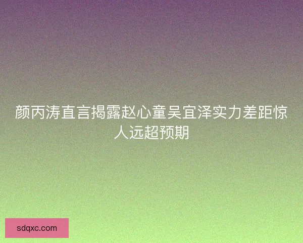 颜丙涛直言揭露赵心童吴宜泽实力差距惊人远超预期