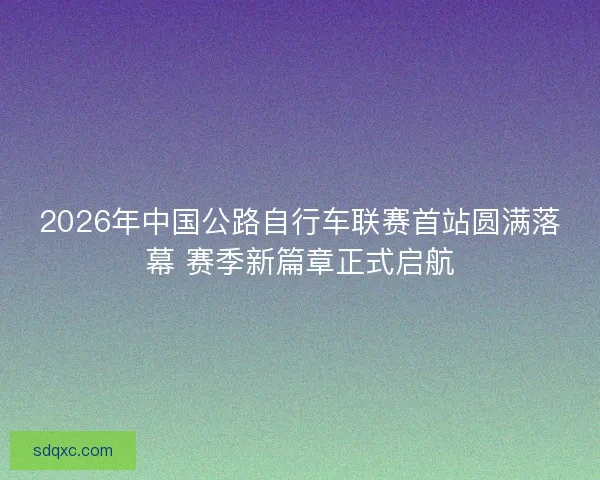 2026年中国公路自行车联赛首站圆满落幕 赛季新篇章正式启航 2026年中国公路自行车联赛首站圆满落幕 赛季新篇章正式启航