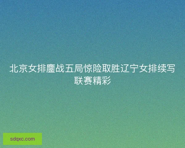 北京女排鏖战五局惊险取胜辽宁女排续写联赛精彩 北京女排鏖战五局惊险取胜辽宁女排续写联赛精彩