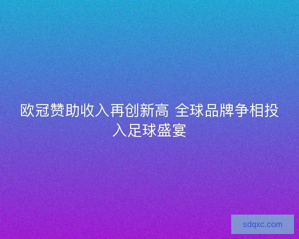 欧冠赞助收入再创新高 全球品牌争相投入足球盛宴 欧冠赞助收入再创新高 全球品牌争相投入足球盛宴