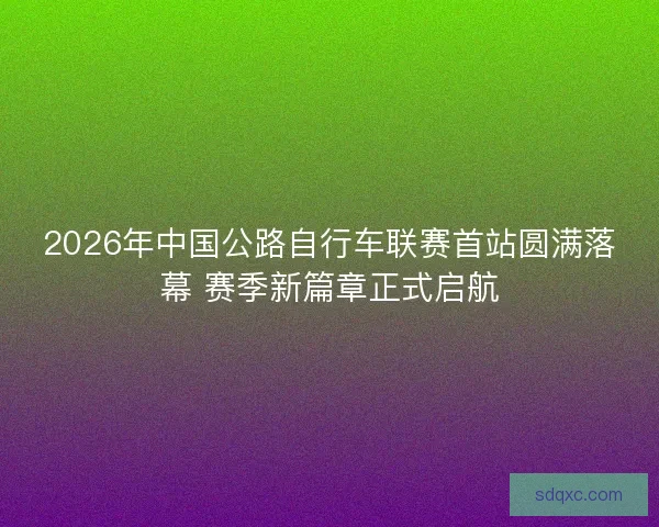 2026年中国公路自行车联赛首站圆满落幕 赛季新篇章正式启航