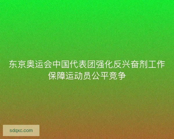 东京奥运会中国代表团强化反兴奋剂工作保障运动员公平竞争 东京奥运会中国代表团强化反兴奋剂工作保障运动员公平竞争