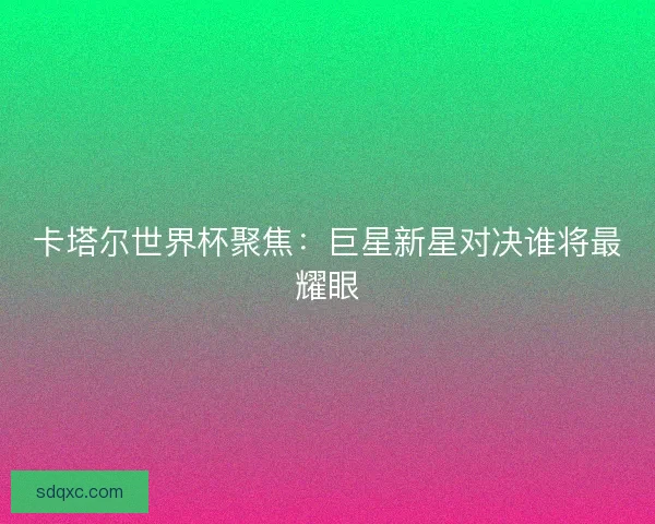 卡塔尔世界杯聚焦：巨星新星对决谁将最耀眼