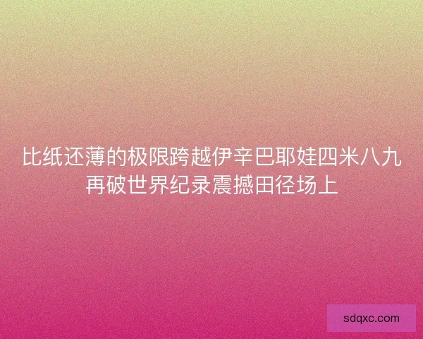 比纸还薄的极限跨越伊辛巴耶娃四米八九再破世界纪录震撼田径场上
