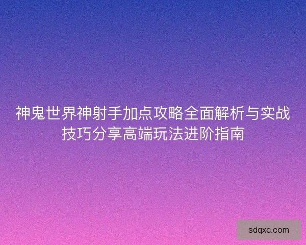 神鬼世界神射手加点攻略全面解析与实战技巧分享高端玩法进阶指南 神鬼世界神射手加点攻略全面解析与实战技巧分享高端玩法进阶指南