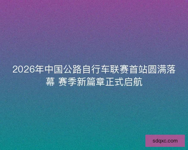 2026年中国公路自行车联赛首站圆满落幕 赛季新篇章正式启航 2026年中国公路自行车联赛首站圆满落幕 赛季新篇章正式启航