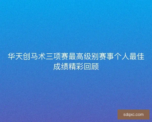 华天创马术三项赛最高级别赛事个人最佳成绩精彩回顾
