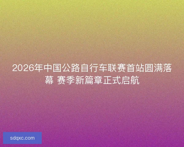 2026年中国公路自行车联赛首站圆满落幕 赛季新篇章正式启航 2026年中国公路自行车联赛首站圆满落幕 赛季新篇章正式启航