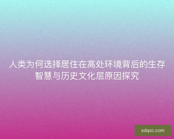 人类为何选择居住在高处环境背后的生存智慧与历史文化层原因探究 人类为何选择居住在高处环境背后的生存智慧与历史文化层原因探究