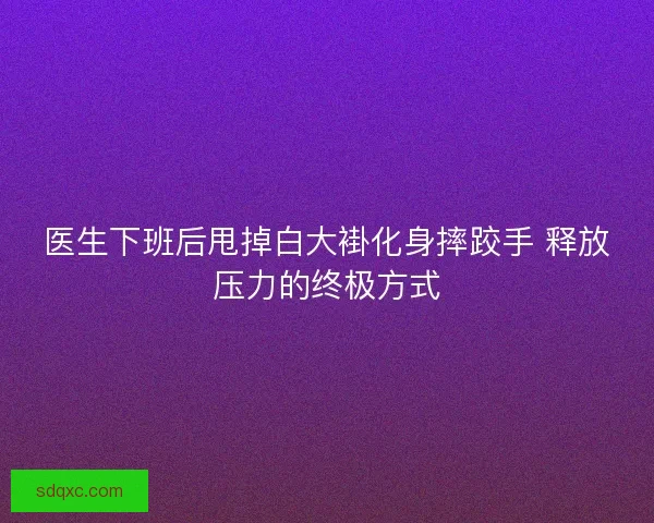 医生下班后甩掉白大褂化身摔跤手 释放压力的终极方式 医生下班后甩掉白大褂化身摔跤手 释放压力的终极方式