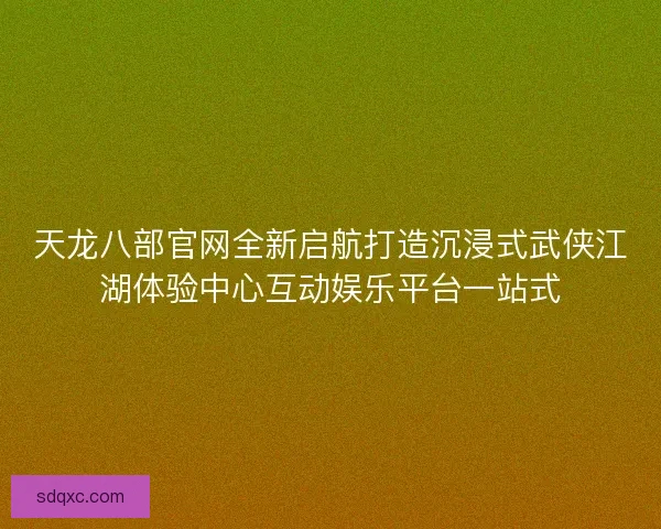 天龙八部官网全新启航打造沉浸式武侠江湖体验中心互动娱乐平台一站式 天龙八部官网全新启航打造沉浸式武侠江湖体验中心互动娱乐平台一站式