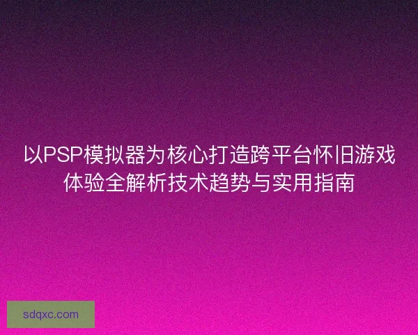 以PSP模拟器为核心打造跨平台怀旧游戏体验全解析技术趋势与实用指南
