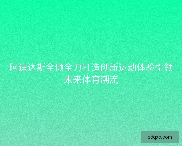 阿迪达斯全倾全力打造创新运动体验引领未来体育潮流