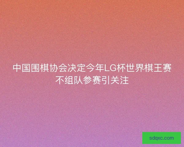 中国围棋协会决定今年LG杯世界棋王赛不组队参赛引关注 中国围棋协会决定今年LG杯世界棋王赛不组队参赛引关注