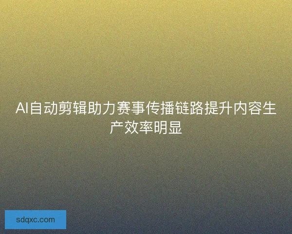 AI自动剪辑助力赛事传播链路提升内容生产效率明显